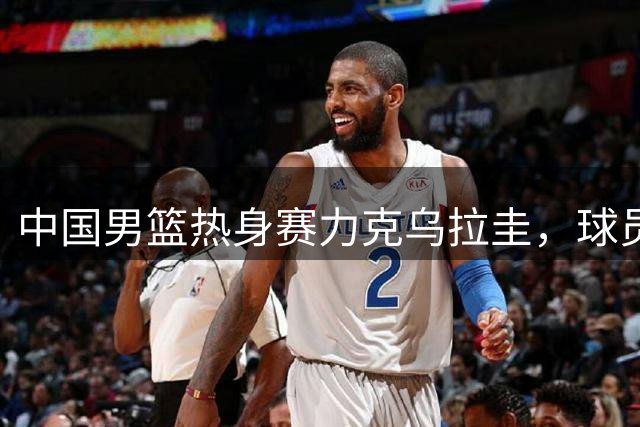 中国男篮热身赛力克乌拉圭，球员状态良好