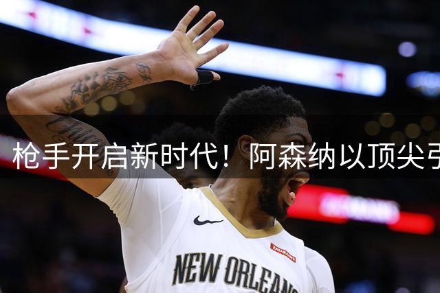 枪手开启新时代！阿森纳以顶尖引援战略剑指全球豪门