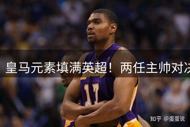 皇马元素填满英超！两任主帅对决 旧将首秀破门 13.5亿豪门3-2笑傲德比