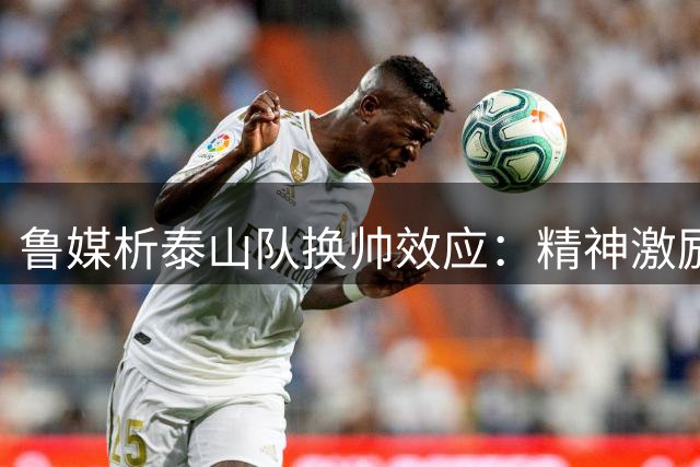 鲁媒析泰山队换帅效应：精神激励难持久 战术转型是考验