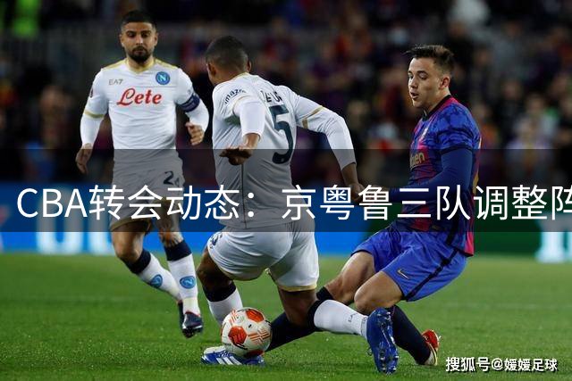 CBA转会动态：京粤鲁三队调整阵容引关注