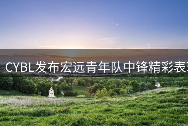 CYBL发布宏远青年队中锋精彩表现视频 诠释内线屏障价值